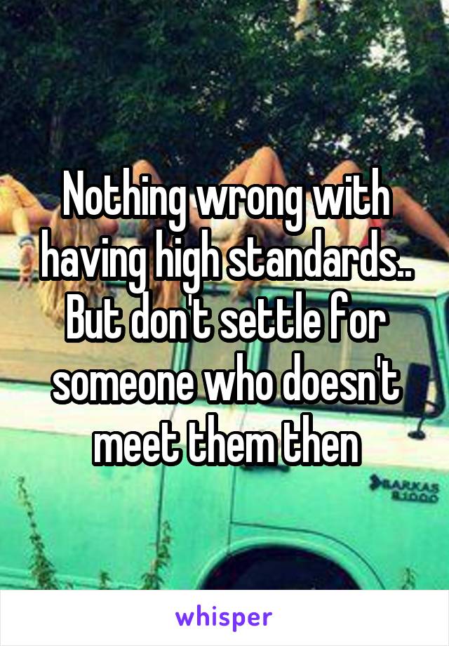 Nothing wrong with having high standards.. But don't settle for someone who doesn't meet them then