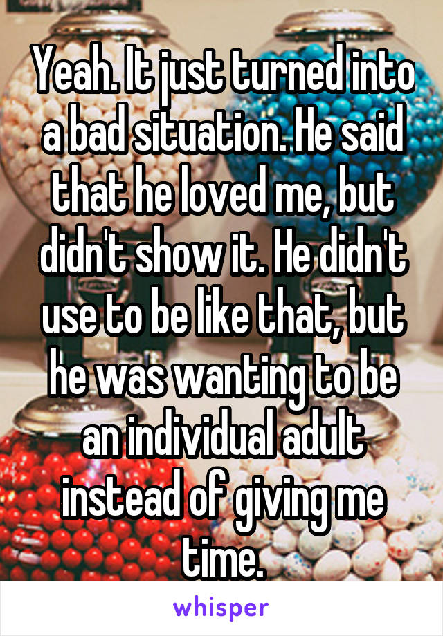 Yeah. It just turned into a bad situation. He said that he loved me, but didn't show it. He didn't use to be like that, but he was wanting to be an individual adult instead of giving me time.