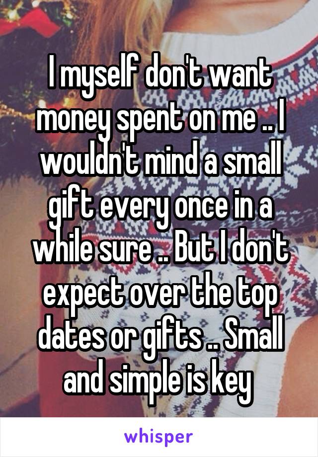 I myself don't want money spent on me .. I wouldn't mind a small gift every once in a while sure .. But I don't expect over the top dates or gifts .. Small and simple is key 