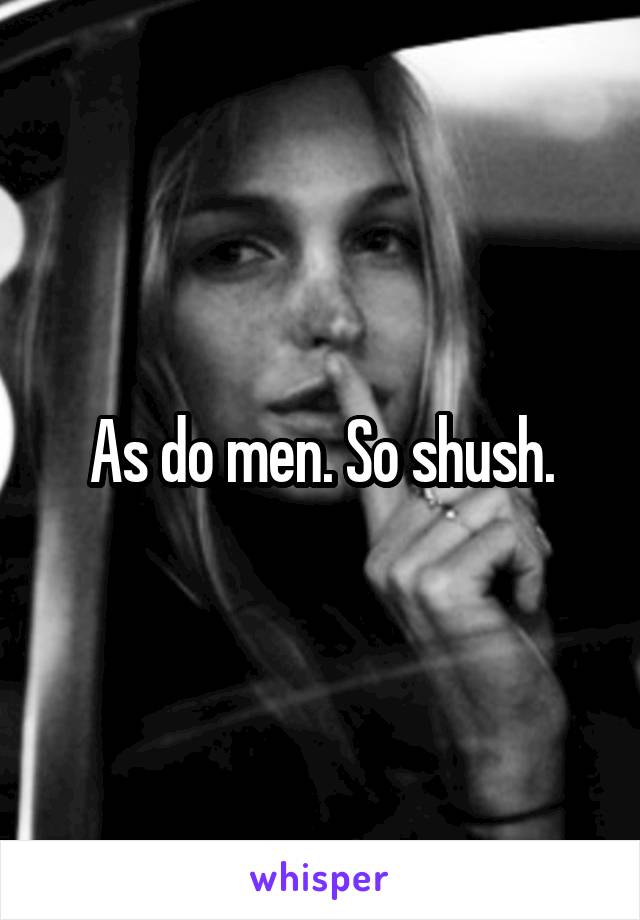 As do men. So shush.