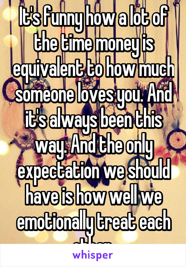 It's funny how a lot of the time money is equivalent to how much someone loves you. And it's always been this way. And the only expectation we should have is how well we emotionally treat each other 