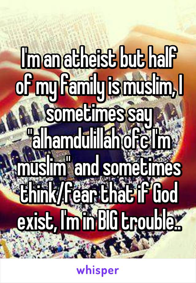 I'm an atheist but half of my family is muslim, I sometimes say "alhamdulillah ofc I'm muslim" and sometimes think/fear that if God exist, I'm in BIG trouble..