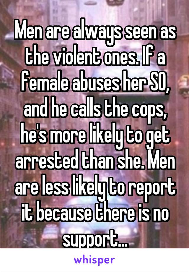 Men are always seen as the violent ones. If a female abuses her SO, and he calls the cops, he's more likely to get arrested than she. Men are less likely to report it because there is no support...