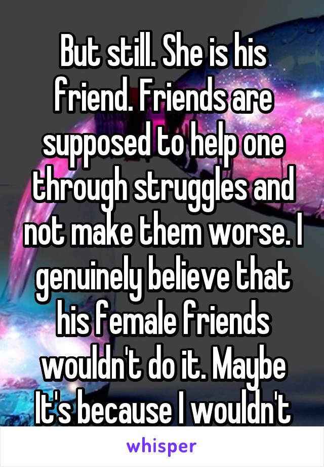 But still. She is his friend. Friends are supposed to help one through struggles and not make them worse. I genuinely believe that his female friends wouldn't do it. Maybe It's because I wouldn't