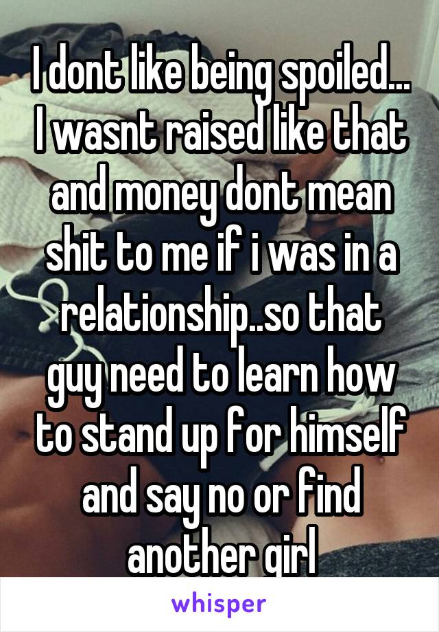 I dont like being spoiled... I wasnt raised like that and money dont mean shit to me if i was in a relationship..so that guy need to learn how to stand up for himself and say no or find another girl