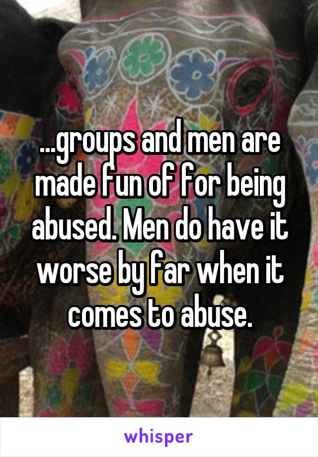 ...groups and men are made fun of for being abused. Men do have it worse by far when it comes to abuse.