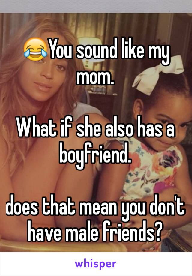 😂You sound like my mom.

What if she also has a boyfriend. 

does that mean you don't have male friends?