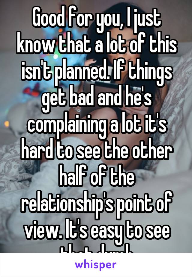 Good for you, I just know that a lot of this isn't planned. If things get bad and he's complaining a lot it's hard to see the other half of the relationship's point of view. It's easy to see that dumb