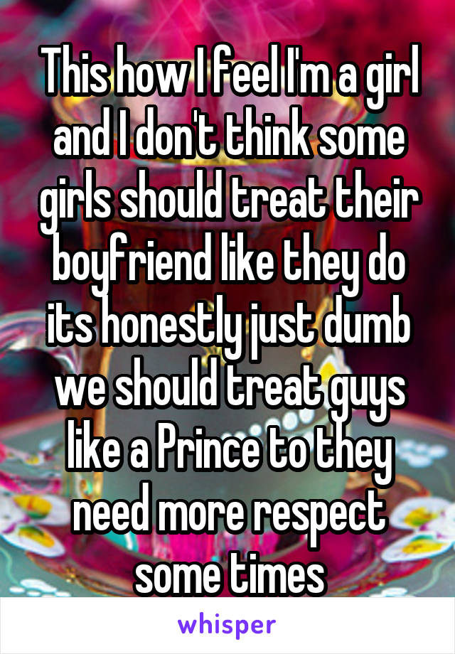 This how I feel I'm a girl and I don't think some girls should treat their boyfriend like they do its honestly just dumb we should treat guys like a Prince to they need more respect some times