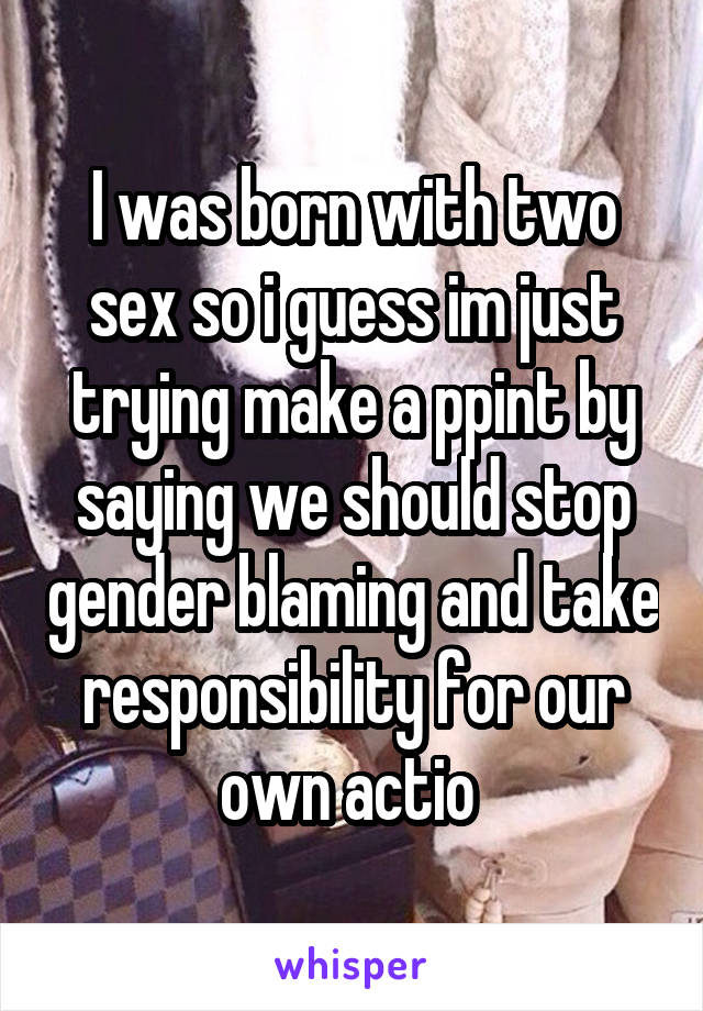 I was born with two sex so i guess im just trying make a ppint by saying we should stop gender blaming and take responsibility for our own actio 