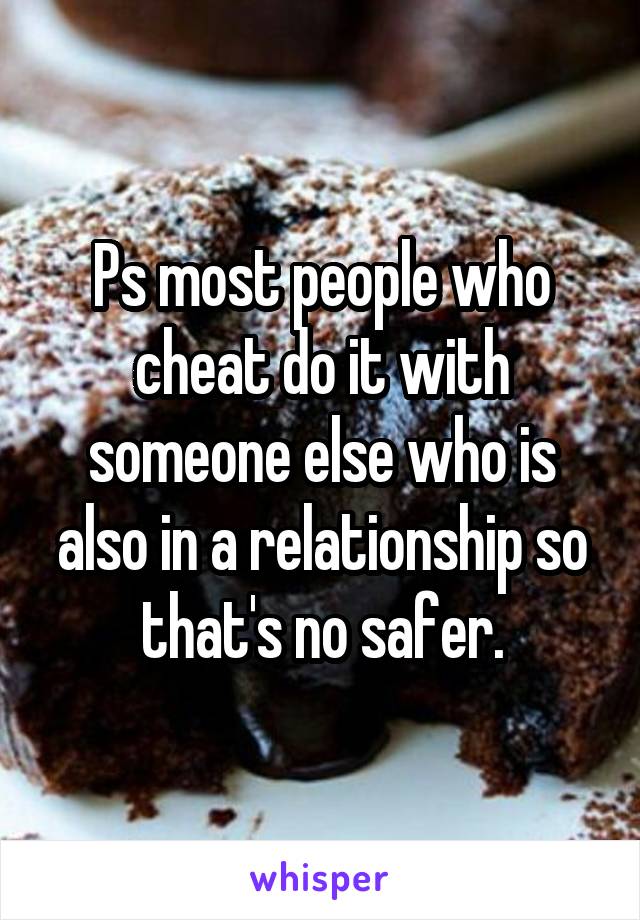 Ps most people who cheat do it with someone else who is also in a relationship so that's no safer.