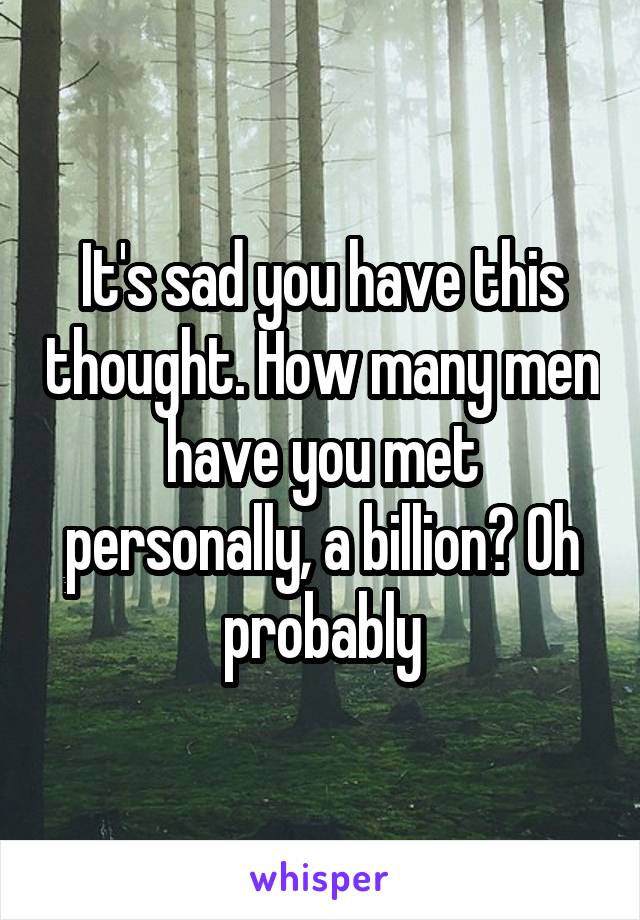 It's sad you have this thought. How many men have you met personally, a billion? Oh probably