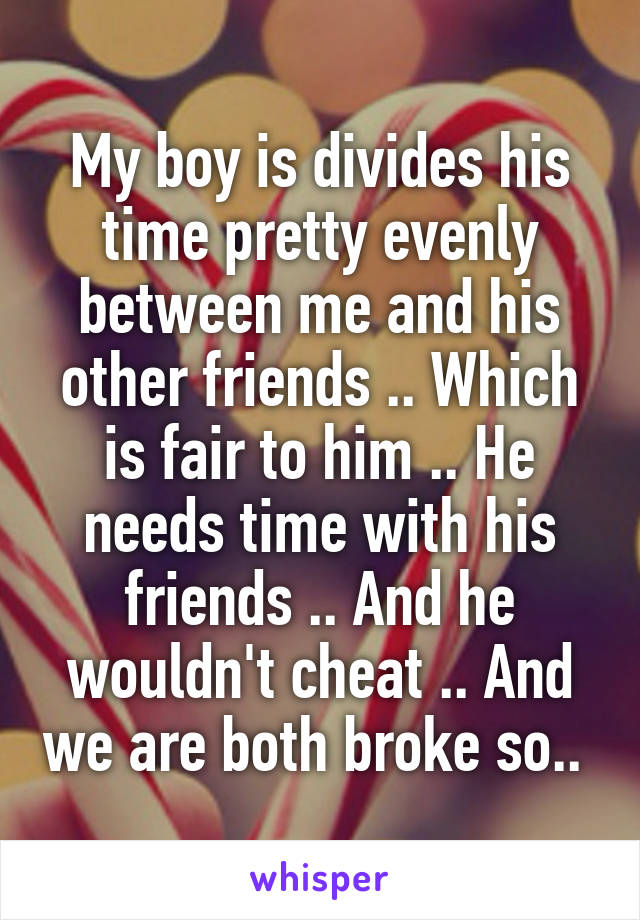 My boy is divides his time pretty evenly between me and his other friends .. Which is fair to him .. He needs time with his friends .. And he wouldn't cheat .. And we are both broke so.. 