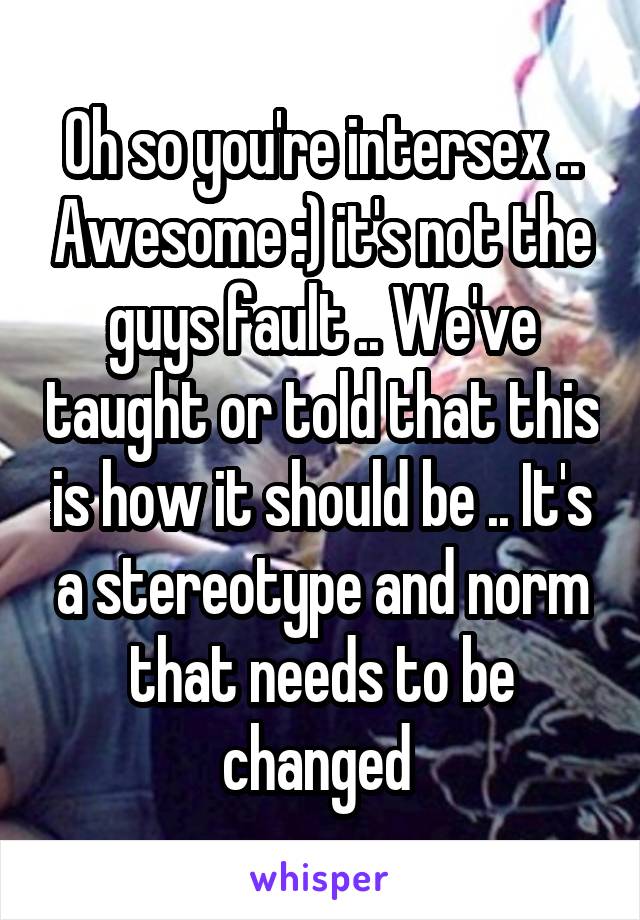 Oh so you're intersex .. Awesome :) it's not the guys fault .. We've taught or told that this is how it should be .. It's a stereotype and norm that needs to be changed 