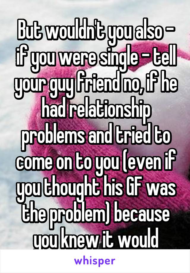 But wouldn't you also - if you were single - tell your guy friend no, if he had relationship problems and tried to come on to you (even if you thought his GF was the problem) because you knew it would