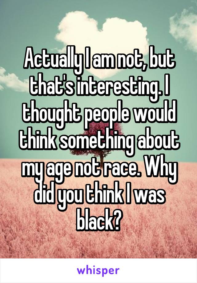 Actually I am not, but that's interesting. I thought people would think something about my age not race. Why did you think I was black?