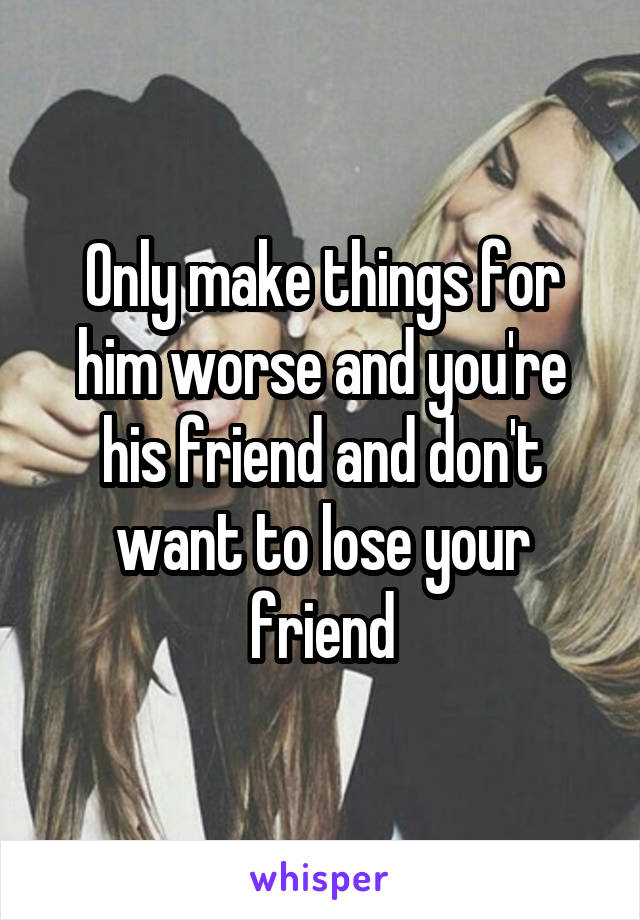 Only make things for him worse and you're his friend and don't want to lose your friend