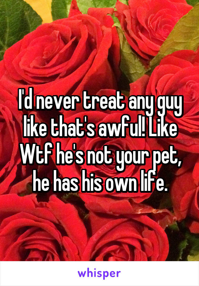 I'd never treat any guy like that's awful! Like Wtf he's not your pet, he has his own life.