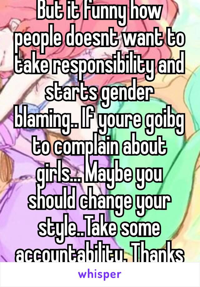 But it funny how people doesnt want to take responsibility and starts gender blaming.. If youre goibg to complain about girls... Maybe you should change your style..Take some accountability. Thanks☺