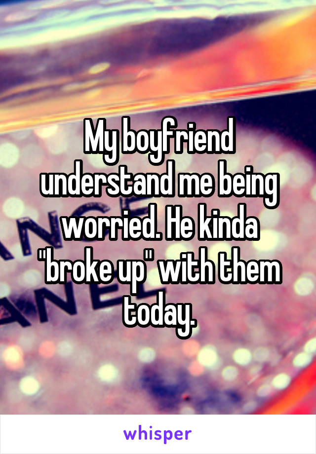 My boyfriend understand me being worried. He kinda "broke up" with them today.