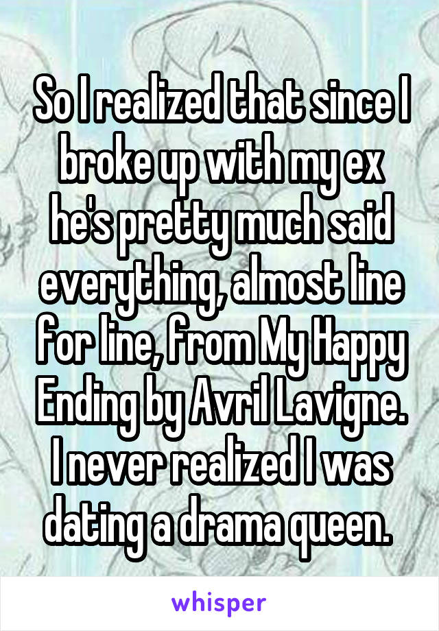 So I realized that since I broke up with my ex he's pretty much said everything, almost line for line, from My Happy Ending by Avril Lavigne. I never realized I was dating a drama queen. 