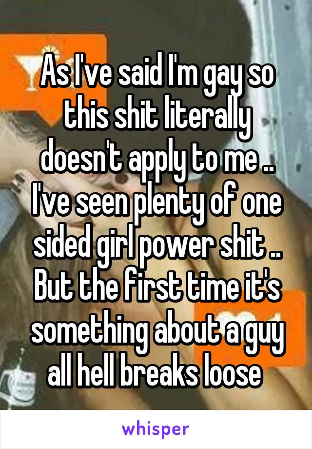 As I've said I'm gay so this shit literally doesn't apply to me .. I've seen plenty of one sided girl power shit .. But the first time it's something about a guy all hell breaks loose 