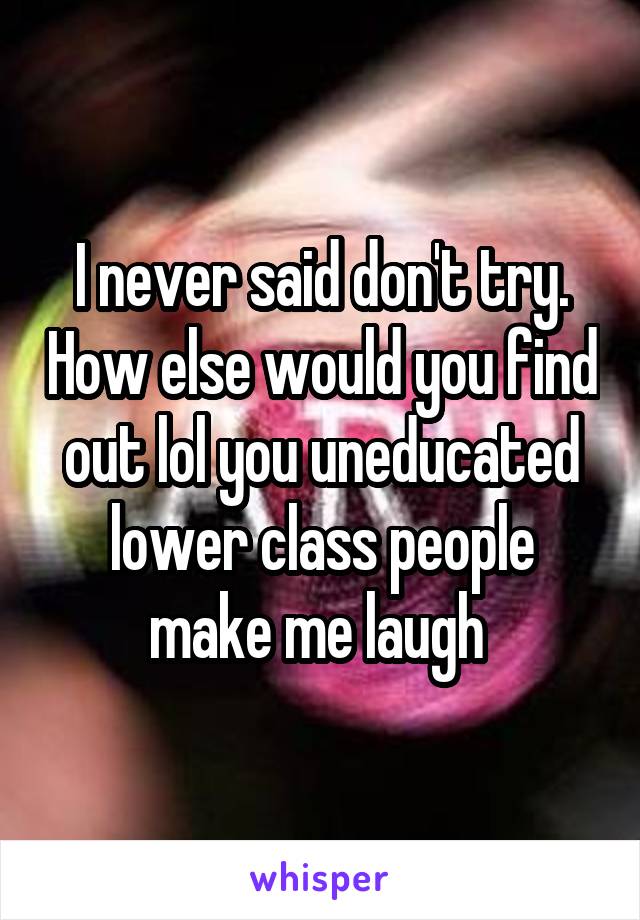 I never said don't try. How else would you find out lol you uneducated lower class people make me laugh 