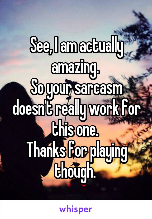 See, I am actually amazing. 
So your sarcasm doesn't really work for this one. 
Thanks for playing though. 