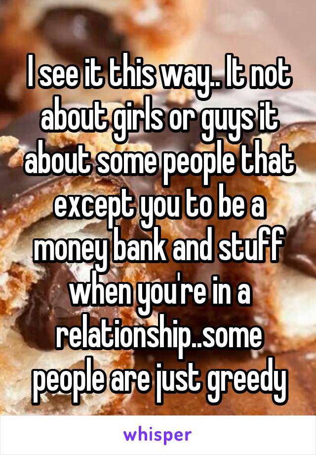 I see it this way.. It not about girls or guys it about some people that except you to be a money bank and stuff when you're in a relationship..some people are just greedy