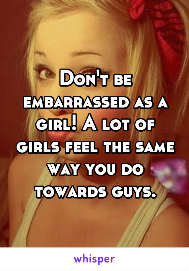 Don't be embarrassed as a girl! A lot of girls feel the same way you do towards guys.