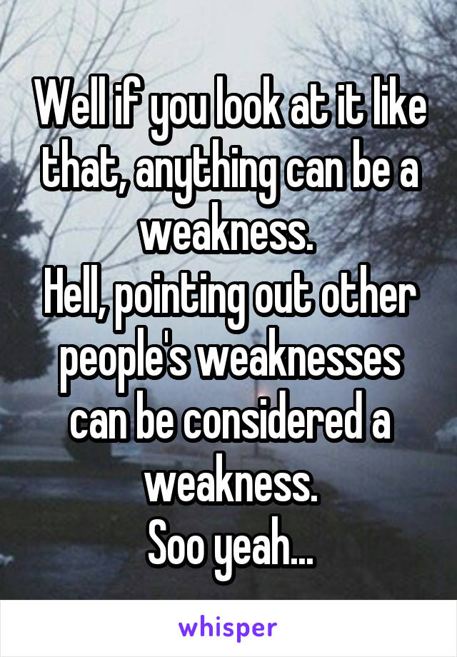 Well if you look at it like that, anything can be a weakness. 
Hell, pointing out other people's weaknesses can be considered a weakness.
Soo yeah...