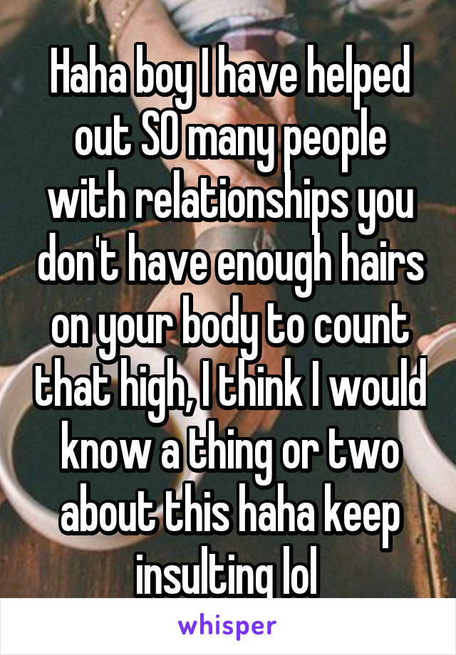 Haha boy I have helped out SO many people with relationships you don't have enough hairs on your body to count that high, I think I would know a thing or two about this haha keep insulting lol 