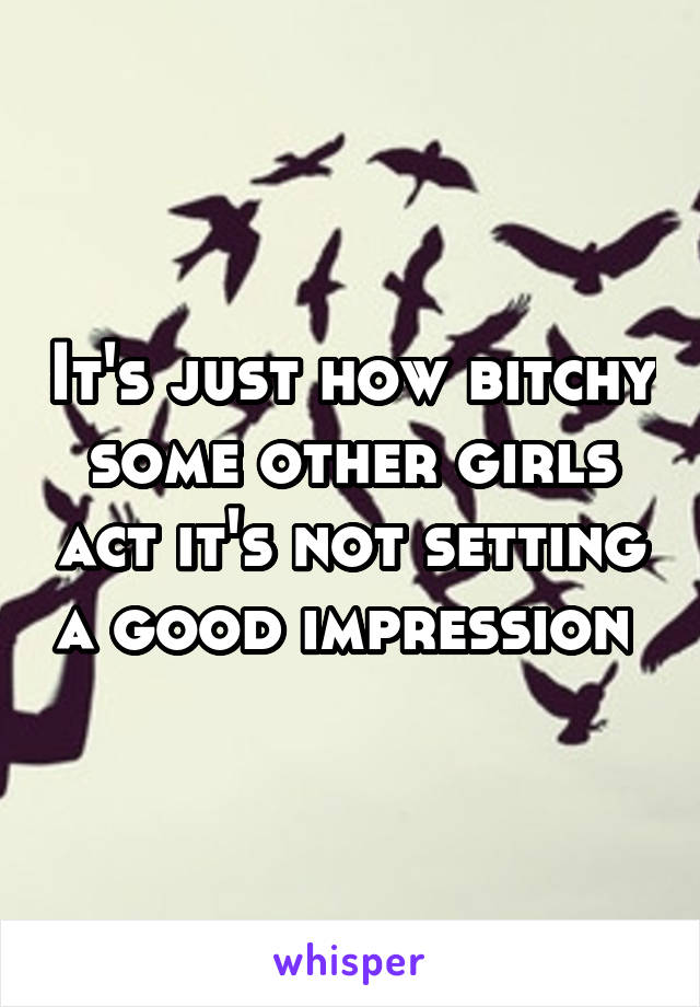 It's just how bitchy some other girls act it's not setting a good impression 