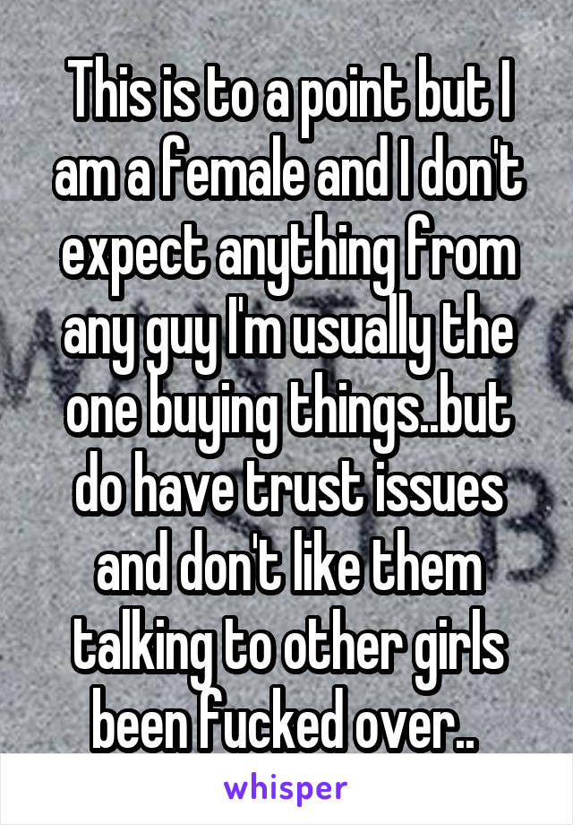 This is to a point but I am a female and I don't expect anything from any guy I'm usually the one buying things..but do have trust issues and don't like them talking to other girls been fucked over.. 