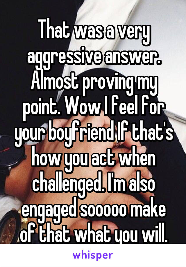 That was a very aggressive answer. Almost proving my point. Wow I feel for your boyfriend If that's how you act when challenged. I'm also engaged sooooo make of that what you will.