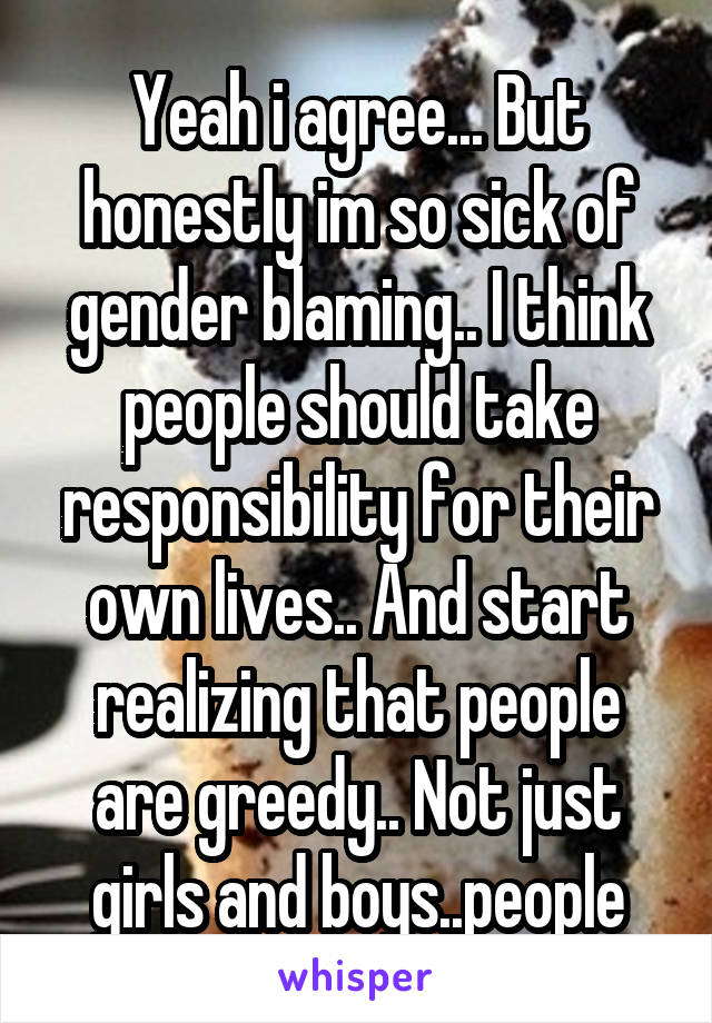 Yeah i agree... But honestly im so sick of gender blaming.. I think people should take responsibility for their own lives.. And start realizing that people are greedy.. Not just girls and boys..people