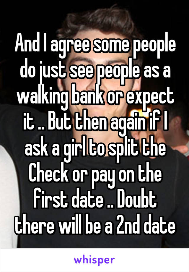 And I agree some people do just see people as a walking bank or expect it .. But then again if I ask a girl to split the Check or pay on the first date .. Doubt there will be a 2nd date