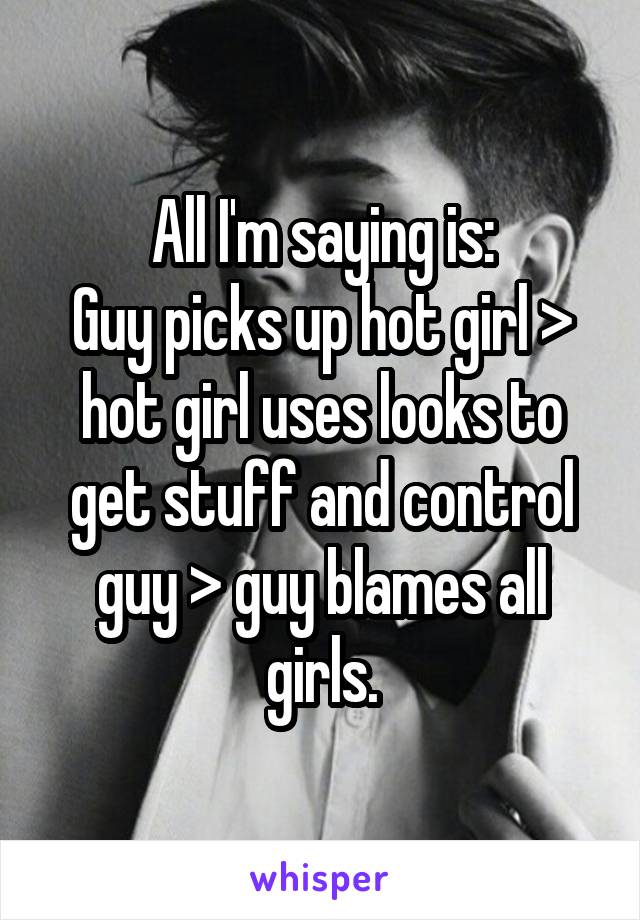 All I'm saying is:
Guy picks up hot girl > hot girl uses looks to get stuff and control guy > guy blames all girls.