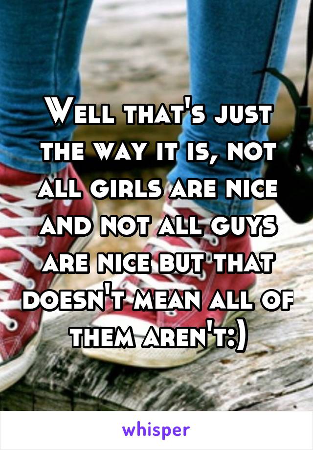 Well that's just the way it is, not all girls are nice and not all guys are nice but that doesn't mean all of them aren't:)