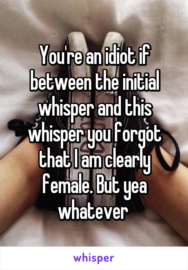 You're an idiot if between the initial whisper and this whisper you forgot that I am clearly female. But yea whatever 