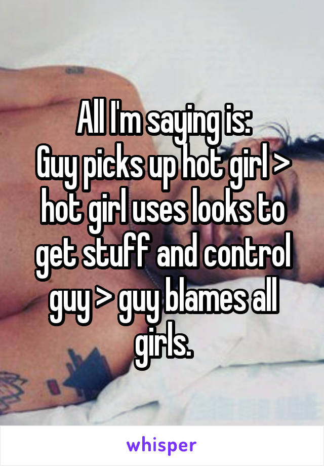 All I'm saying is:
Guy picks up hot girl > hot girl uses looks to get stuff and control guy > guy blames all girls.