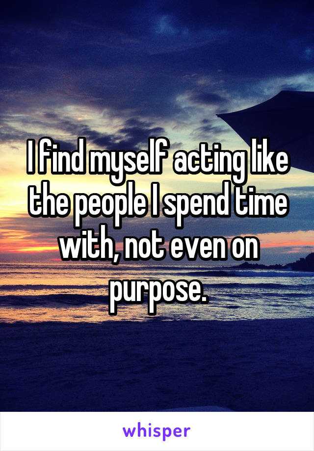 I find myself acting like the people I spend time with, not even on purpose.