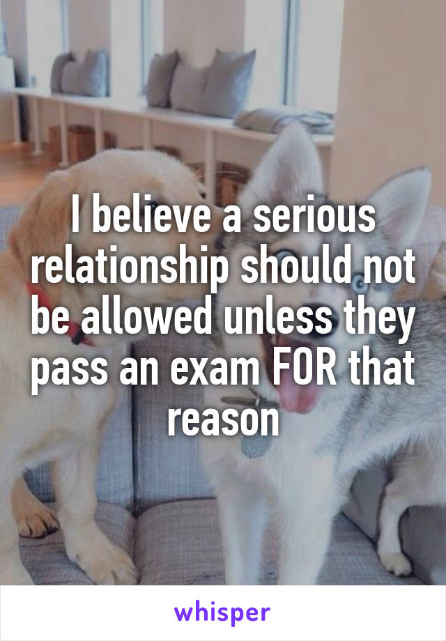 I believe a serious relationship should not be allowed unless they pass an exam FOR that reason