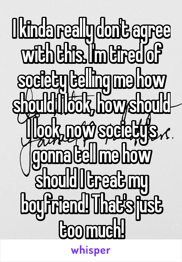 I kinda really don't agree with this. I'm tired of society telling me how should I look, how should I look, now society's gonna tell me how should I treat my boyfriend! That's just too much!