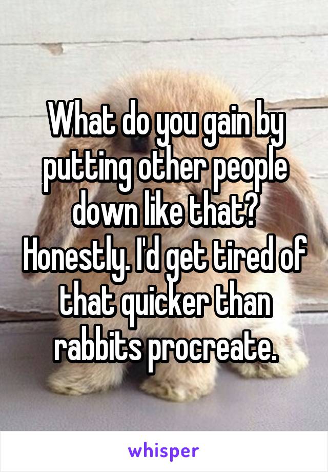 What do you gain by putting other people down like that? Honestly. I'd get tired of that quicker than rabbits procreate.