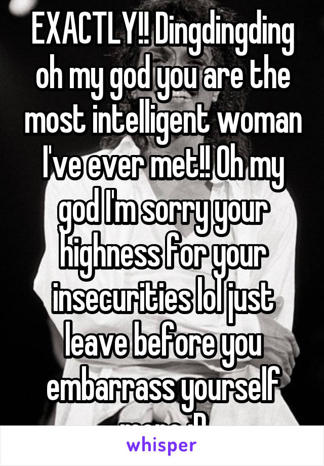 EXACTLY!! Dingdingding oh my god you are the most intelligent woman I've ever met!! Oh my god I'm sorry your highness for your insecurities lol just leave before you embarrass yourself more :P