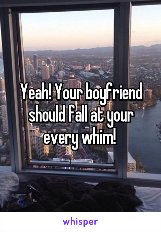 Yeah! Your boyfriend should fall at your every whim! 