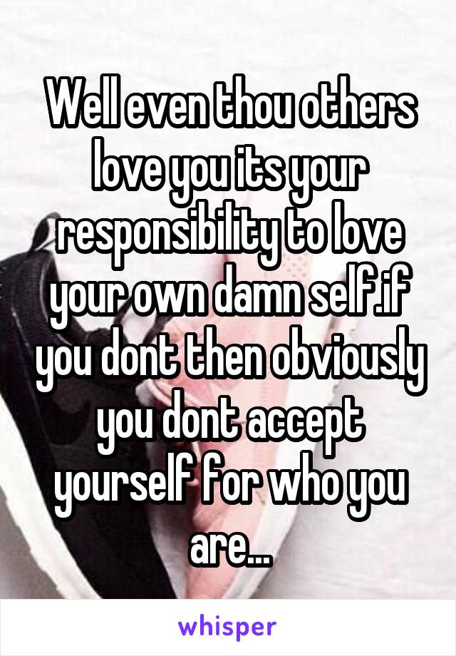 Well even thou others love you its your responsibility to love your own damn self.if you dont then obviously you dont accept yourself for who you are...