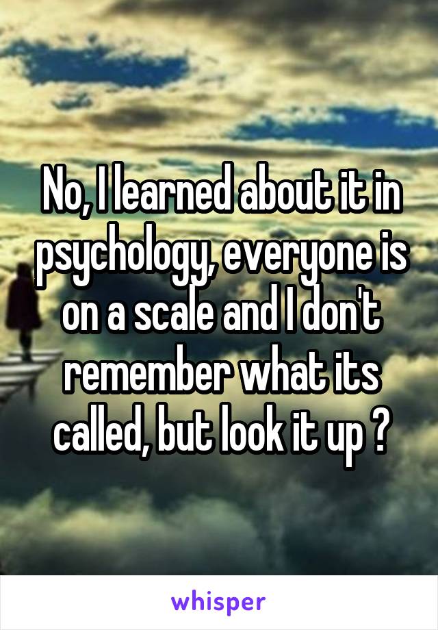 No, I learned about it in psychology, everyone is on a scale and I don't remember what its called, but look it up ☺