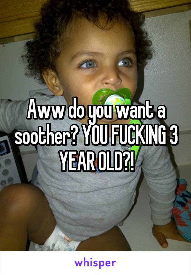 Aww do you want a soother? YOU FUCKING 3 YEAR OLD?!